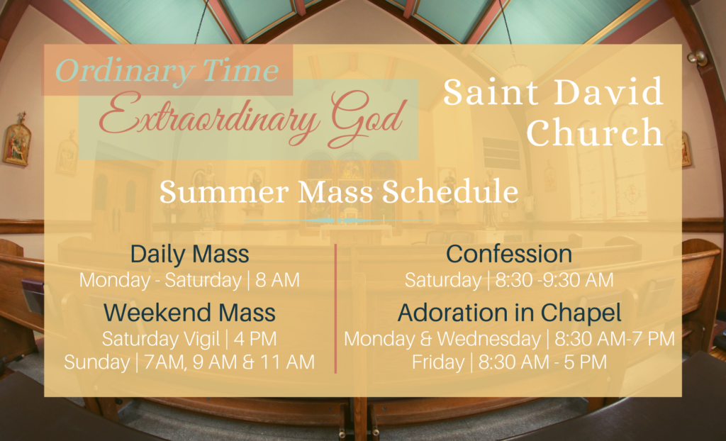Summer Mass Schedule
Daily Mass is Monday to Friday at 8AM.
Weekend Mass is 4PM Vigil and Sunday at 7 AM, 9 AM, and 11 AM.
Confession is Saturday from 8:30 AM to 9:30 AM. 
Adoration is in the chapel Monday and Wednesday after the daily Mass to 7 PM and Friday after the daily Mass to 5 PM.